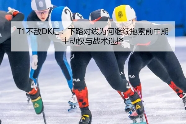 T1不敌DK后：下路对线为何继续拖累前中期主动权与战术选择